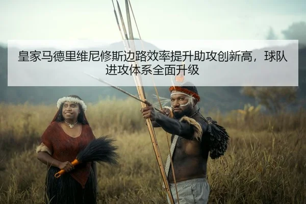 皇家马德里维尼修斯边路效率提升助攻创新高，球队进攻体系全面升级